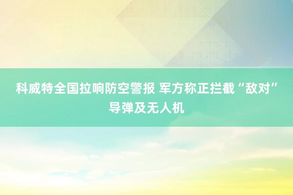 科威特全国拉响防空警报 军方称正拦截“敌对”导弹及无人机