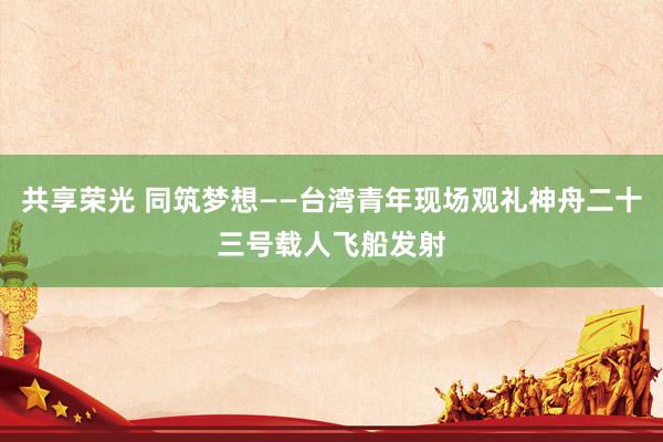 共享荣光 同筑梦想——台湾青年现场观礼神舟二十三号载人飞船发射