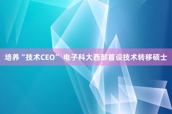 培养“技术CEO” 电子科大西部首设技术转移硕士