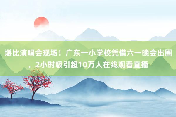 堪比演唱会现场！广东一小学校凭借六一晚会出圈，2小时吸引超10万人在线观看直播