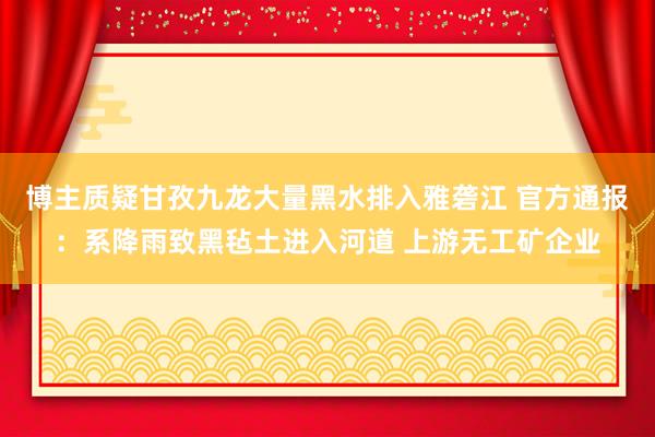 博主质疑甘孜九龙大量黑水排入雅砻江 官方通报：系降雨致黑毡土进入河道 上游无工矿企业