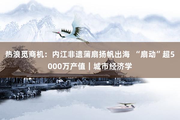 热浪觅商机：内江非遗蒲扇扬帆出海  “扇动”超5000万产值｜城市经济学