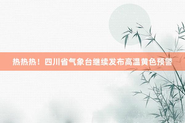 热热热！四川省气象台继续发布高温黄色预警