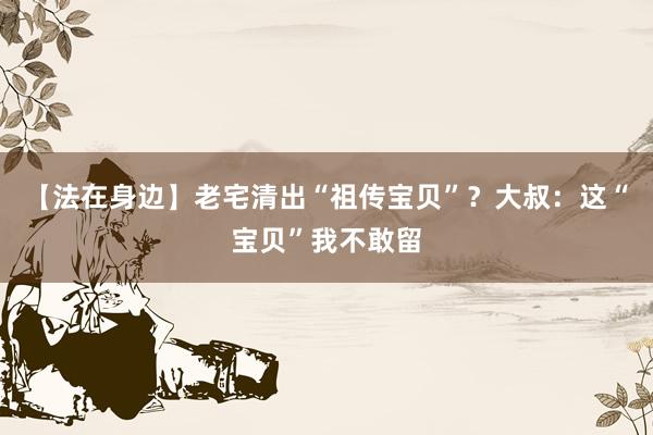 【法在身边】老宅清出“祖传宝贝”？大叔：这“宝贝”我不敢留