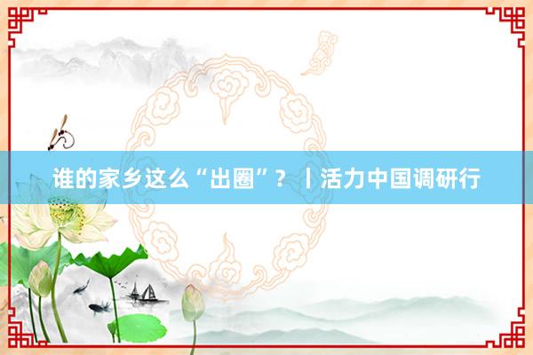 谁的家乡这么“出圈”？丨活力中国调研行