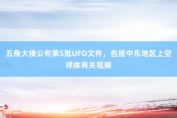五角大楼公布第5批UFO文件，包括中东地区上空球体有关视频