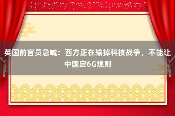 英国前官员急喊：西方正在输掉科技战争，不能让中国定6G规则