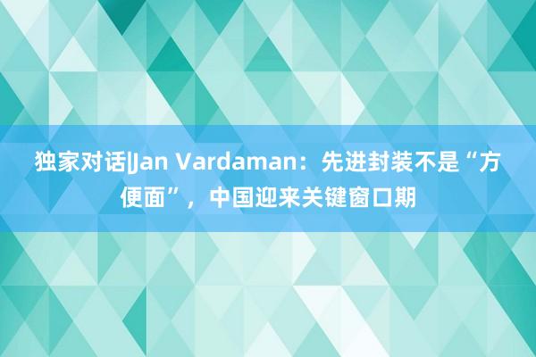 独家对话|Jan Vardaman：先进封装不是“方便面”，中国迎来关键窗口期