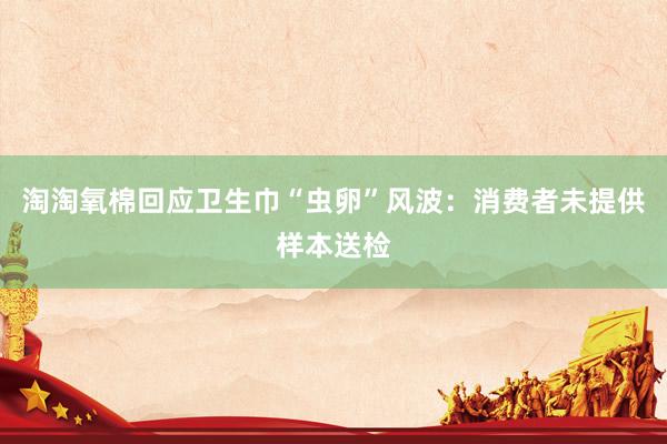 淘淘氧棉回应卫生巾“虫卵”风波：消费者未提供样本送检