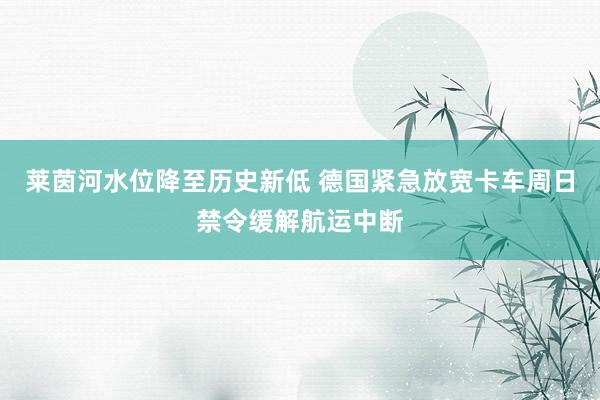 莱茵河水位降至历史新低 德国紧急放宽卡车周日禁令缓解航运中断