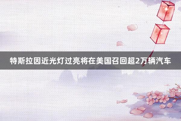 特斯拉因近光灯过亮将在美国召回超2万辆汽车
