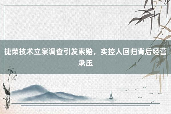 捷荣技术立案调查引发索赔，实控人回归背后经营承压