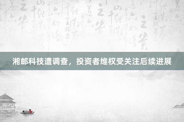 湘邮科技遭调查，投资者维权受关注后续进展