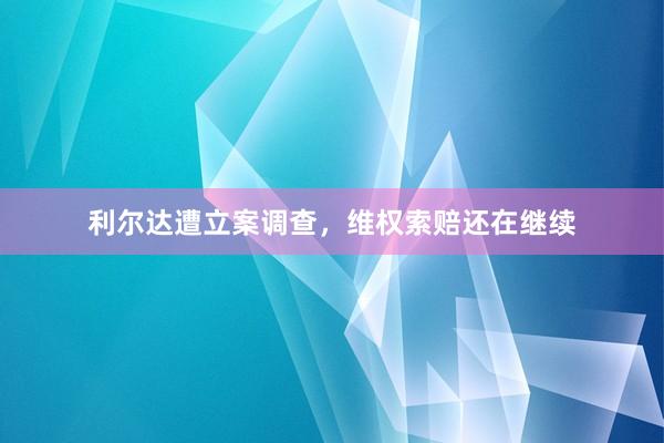 利尔达遭立案调查，维权索赔还在继续