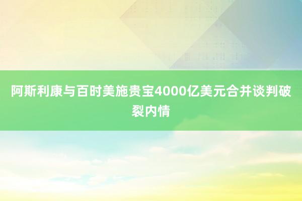 阿斯利康与百时美施贵宝4000亿美元合并谈判破裂内情
