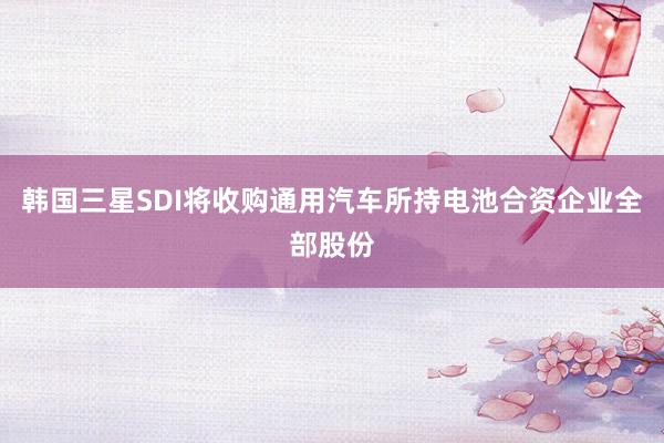 韩国三星SDI将收购通用汽车所持电池合资企业全部股份
