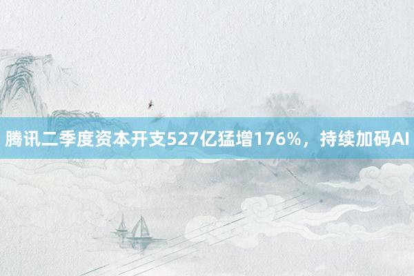 腾讯二季度资本开支527亿猛增176%,持续加码AI