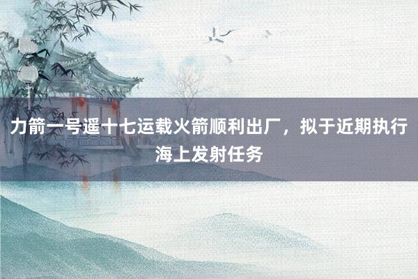 力箭一号遥十七运载火箭顺利出厂，拟于近期执行海上发射任务