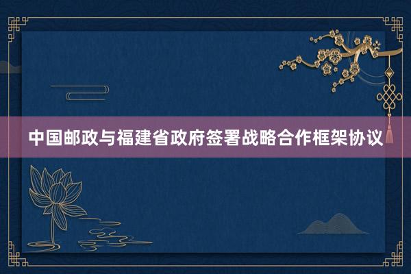 中国邮政与福建省政府签署战略合作框架协议