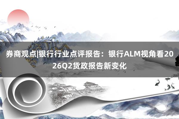 券商观点|银行行业点评报告：银行ALM视角看2026Q2货政报告新变化