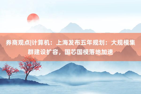 券商观点|计算机：上海发布五年规划：大规模集群建设扩容，国芯国模落地加速