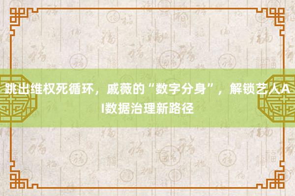 跳出维权死循环，戚薇的“数字分身”，解锁艺人AI数据治理新路径
