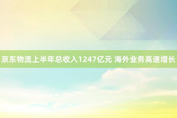 京东物流上半年总收入1247亿元 海外业务高速增长