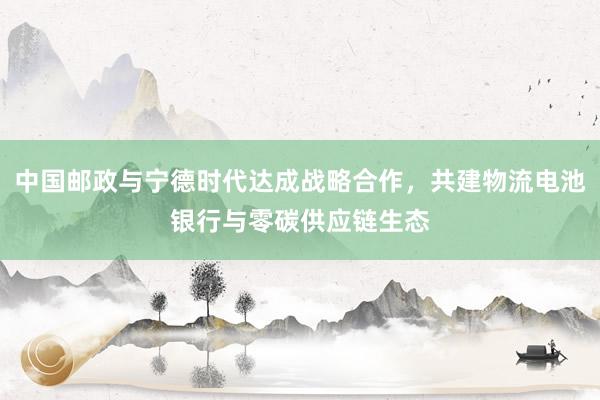 中国邮政与宁德时代达成战略合作，共建物流电池银行与零碳供应链生态