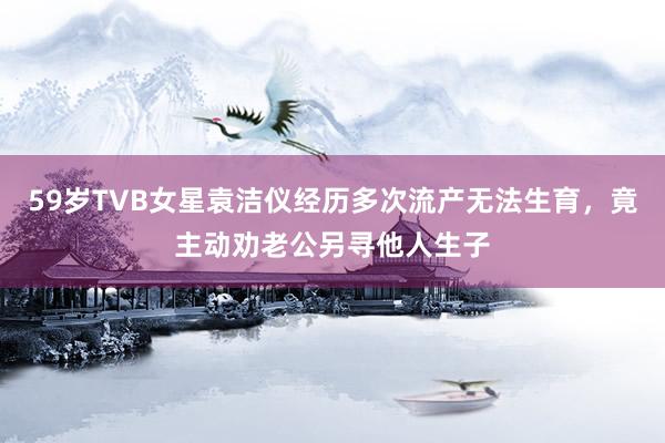 59岁TVB女星袁洁仪经历多次流产无法生育，竟主动劝老公另寻他人生子