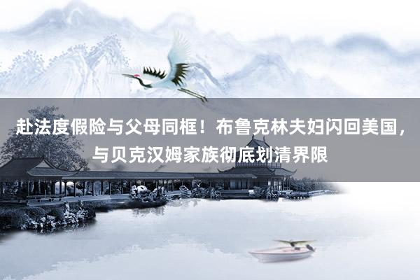 赴法度假险与父母同框！布鲁克林夫妇闪回美国，与贝克汉姆家族彻底划清界限