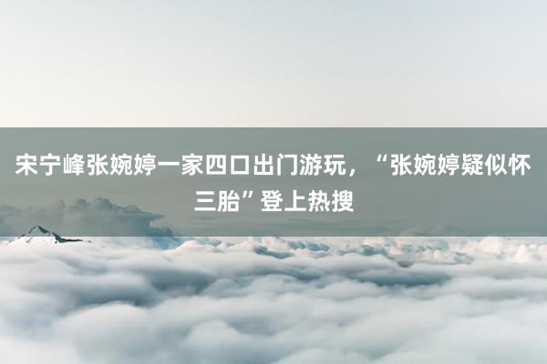 宋宁峰张婉婷一家四口出门游玩，“张婉婷疑似怀三胎”登上热搜