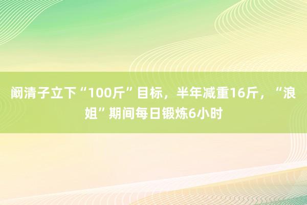 阚清子立下“100斤”目标，半年减重16斤，“浪姐”期间每日锻炼6小时