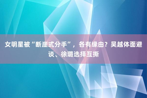 女明星被“断崖式分手”，各有缘由？吴越体面避谈、徐璐选择互撕