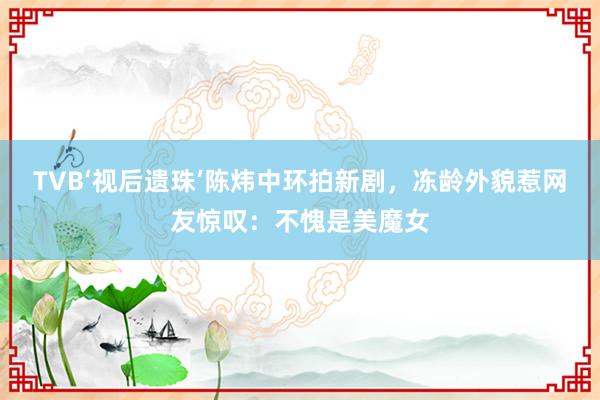 TVB‘视后遗珠’陈炜中环拍新剧，冻龄外貌惹网友惊叹：不愧是美魔女