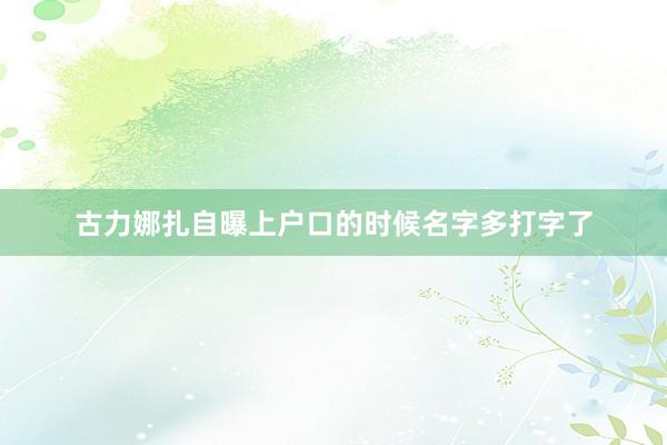 古力娜扎自曝上户口的时候名字多打字了
