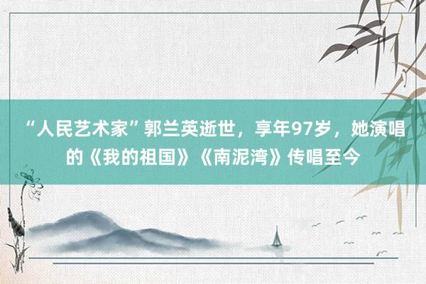 “人民艺术家”郭兰英逝世，享年97岁，她演唱的《我的祖国》《南泥湾》传唱至今