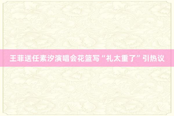 王菲送任素汐演唱会花篮写“礼太重了”引热议