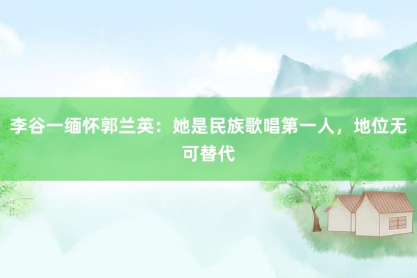 李谷一缅怀郭兰英：她是民族歌唱第一人，地位无可替代