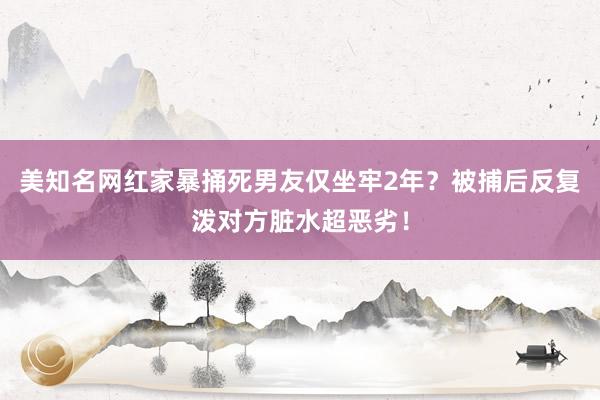 美知名网红家暴捅死男友仅坐牢2年？被捕后反复泼对方脏水超恶劣！