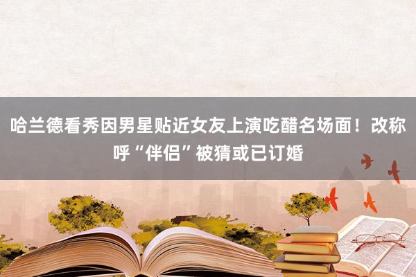 哈兰德看秀因男星贴近女友上演吃醋名场面！改称呼“伴侣”被猜或已订婚