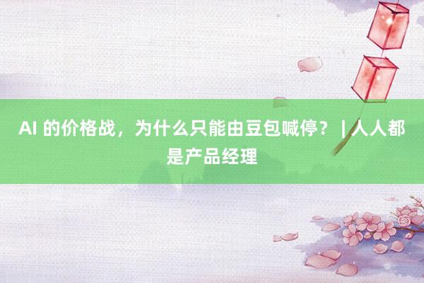 AI 的价格战，为什么只能由豆包喊停？ | 人人都是产品经理