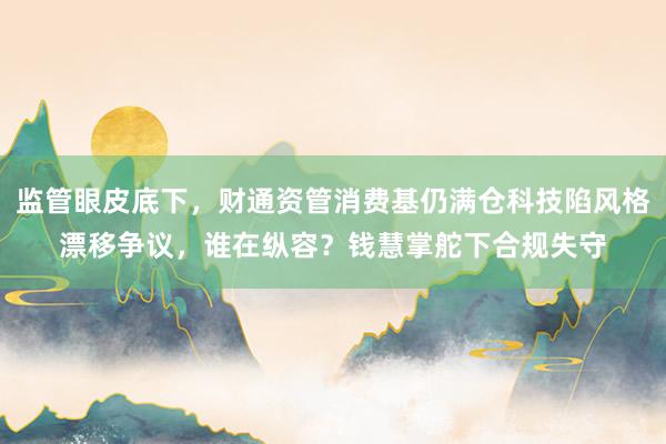 监管眼皮底下，财通资管消费基仍满仓科技陷风格漂移争议，谁在纵容？钱慧掌舵下合规失守