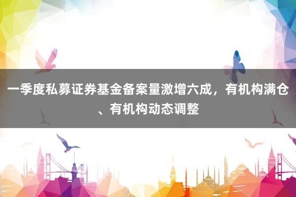 一季度私募证券基金备案量激增六成，有机构满仓、有机构动态调整