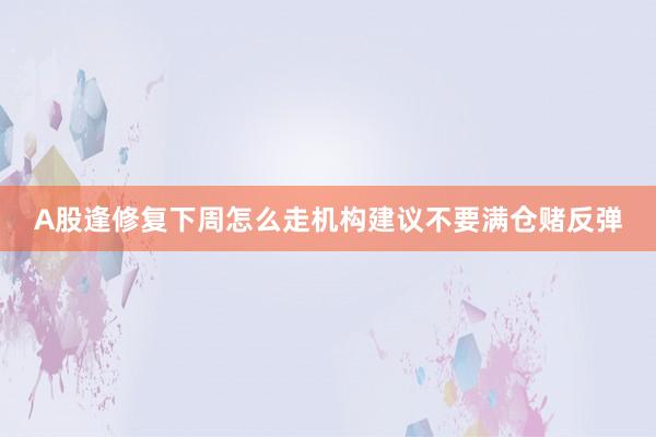 A股逢修复下周怎么走机构建议不要满仓赌反弹