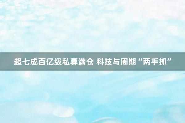 超七成百亿级私募满仓 科技与周期“两手抓”