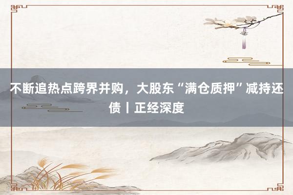不断追热点跨界并购，大股东“满仓质押”减持还债丨正经深度