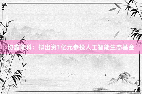 协鑫能科：拟出资1亿元参投人工智能生态基金