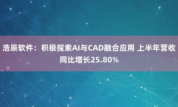 浩辰软件：积极探索AI与CAD融合应用 上半年营收同比增长25.80%