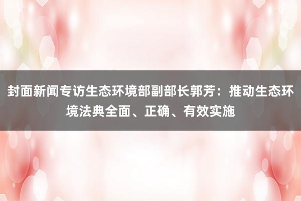封面新闻专访生态环境部副部长郭芳：推动生态环境法典全面、正确、有效实施