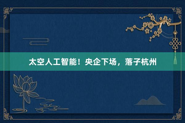 太空人工智能！央企下场，落子杭州